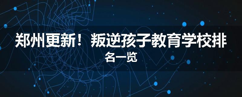 郑州更新！叛逆孩子教育学校排名一览