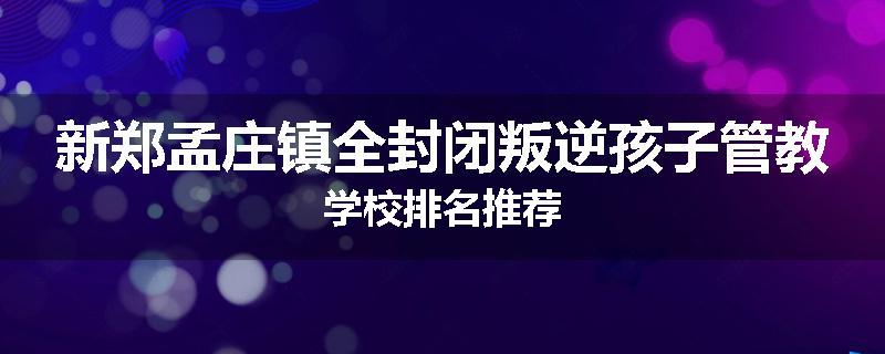 新郑孟庄镇全封闭叛逆孩子管教学校排名推荐