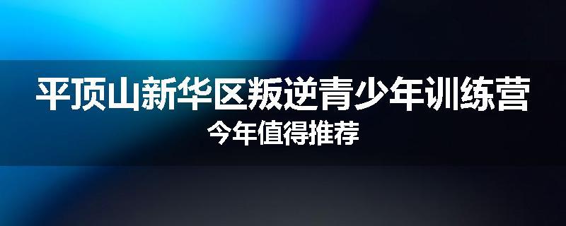 平顶山新华区叛逆青少年训练营今年值得推荐