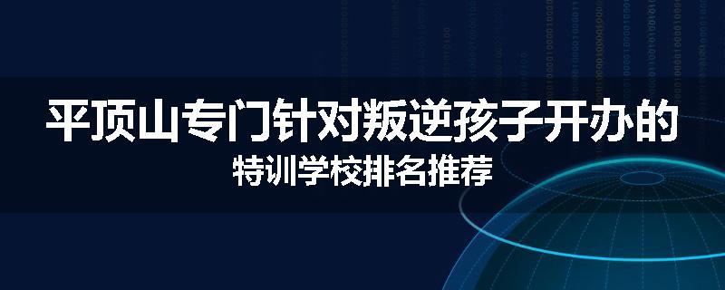 平顶山专门针对叛逆孩子开办的特训学校排名推荐