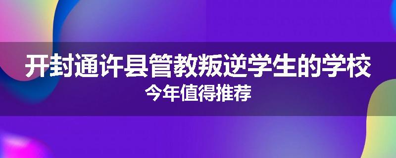开封通许县管教叛逆学生的学校今年值得推荐