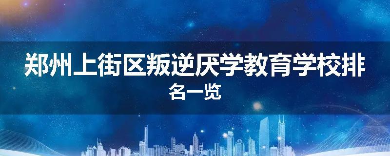 郑州上街区叛逆厌学教育学校排名一览