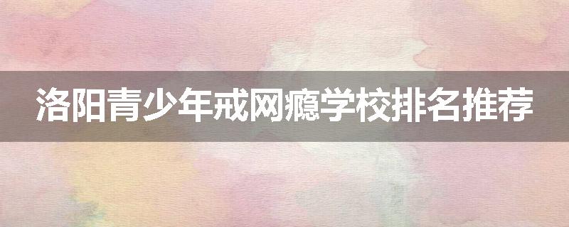 洛阳青少年戒网瘾学校排名推荐