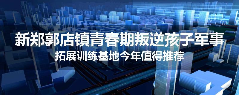 新郑郭店镇青春期叛逆孩子军事拓展训练基地今年值得推荐