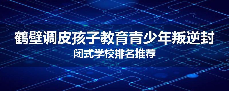 鹤壁调皮孩子教育青少年叛逆封闭式学校排名推荐