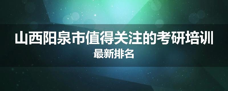 山西阳泉市值得关注的考研培训最新排名