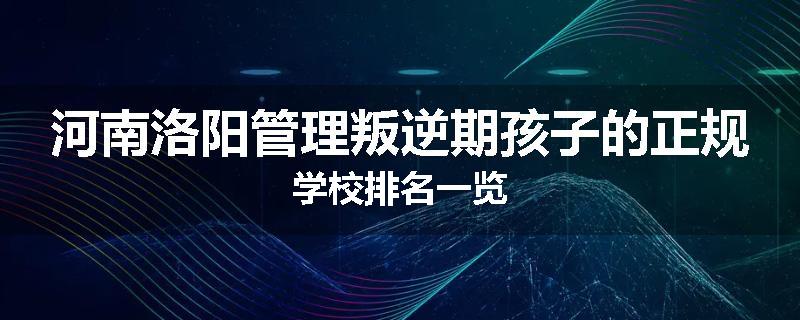 河南洛阳管理叛逆期孩子的正规学校排名一览