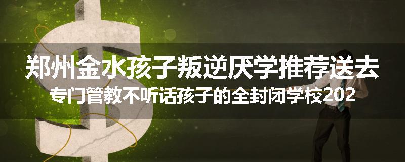 郑州金水孩子叛逆厌学推荐送去专门管教不听话孩子的全封闭学校2024已更新(品牌/推荐)