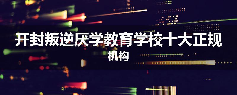 开封叛逆厌学教育学校十大正规机构
