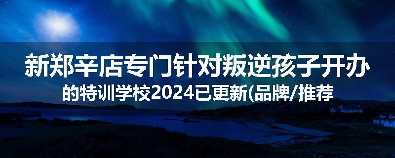 新郑辛店专门针对叛逆孩子开办的特训学校2024已更新(品牌/推荐)