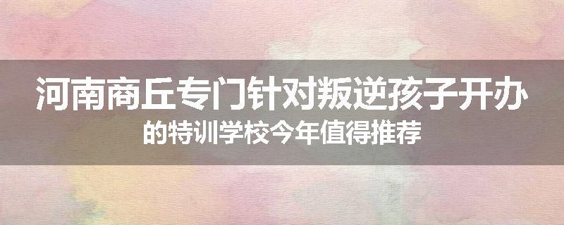 河南商丘专门针对叛逆孩子开办的特训学校今年值得推荐