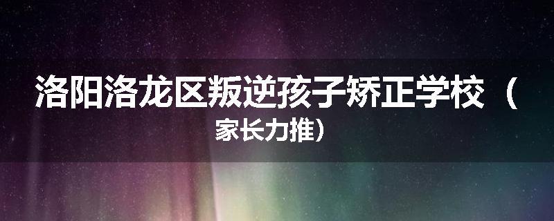 洛阳洛龙区叛逆孩子矫正学校（家长力推）