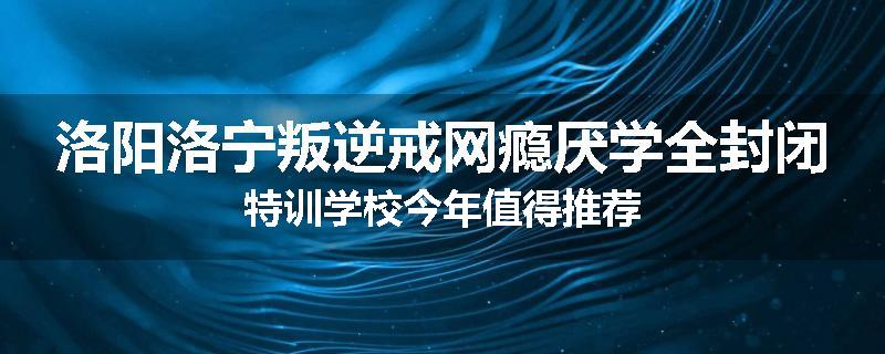 洛阳洛宁叛逆戒网瘾厌学全封闭特训学校今年值得推荐