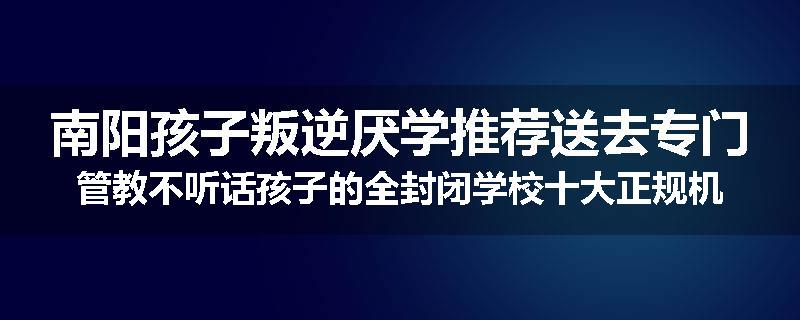 南阳孩子叛逆厌学推荐送去专门管教不听话孩子的全封闭学校十大正规机构