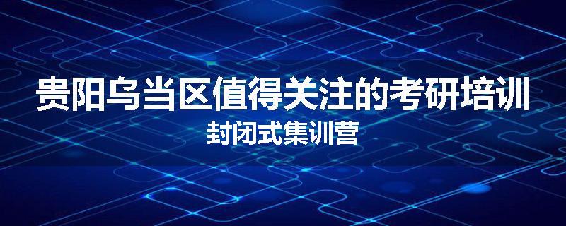 贵阳乌当区值得关注的考研培训封闭式集训营