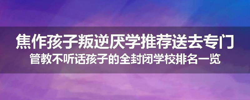 焦作孩子叛逆厌学推荐送去专门管教不听话孩子的全封闭学校排名一览