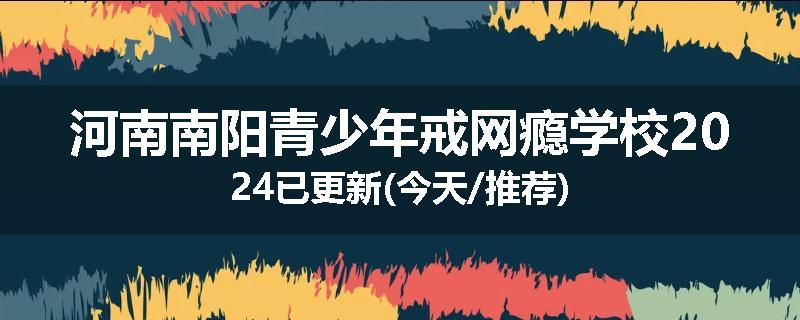 河南南阳青少年戒网瘾学校2024已更新(今天/推荐)