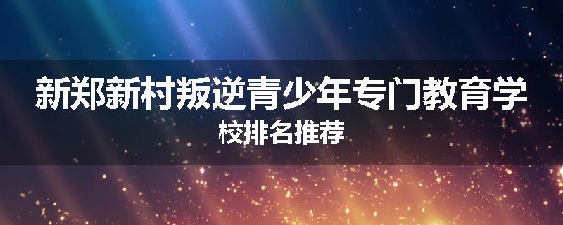 新郑新村叛逆青少年专门教育学校排名推荐