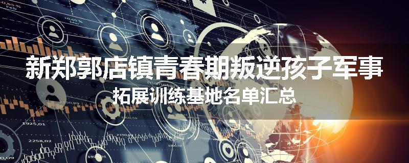 新郑郭店镇青春期叛逆孩子军事拓展训练基地名单汇总