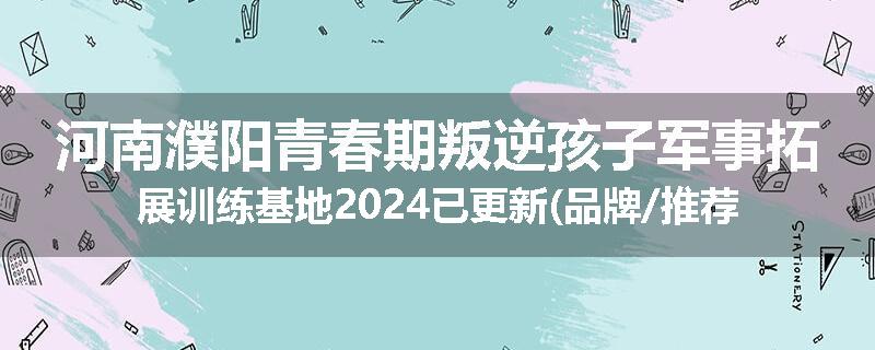 河南濮阳青春期叛逆孩子军事拓展训练基地2024已更新(品牌/推荐)