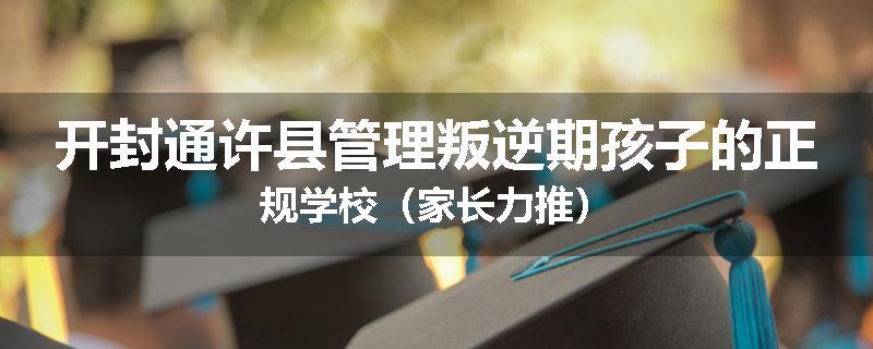 开封通许县管理叛逆期孩子的正规学校（家长力推）