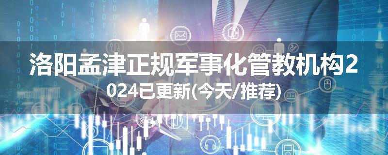 洛阳孟津正规军事化管教机构2024已更新(今天/推荐)