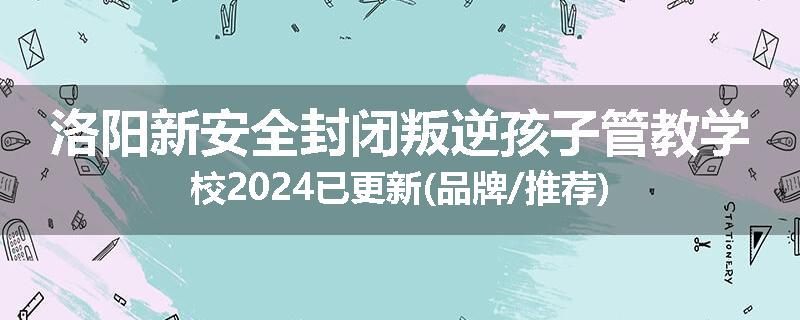 洛阳新安全封闭叛逆孩子管教学校2024已更新(品牌/推荐)
