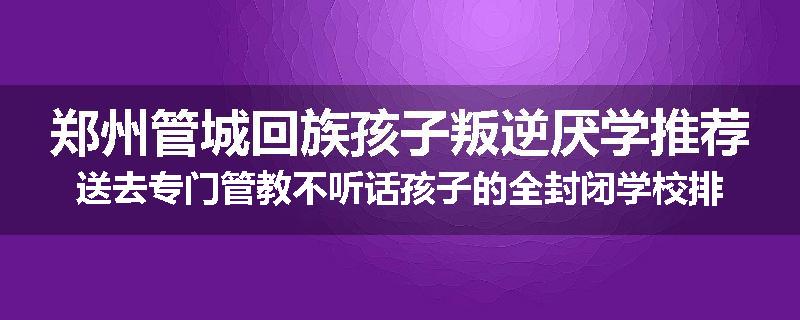 郑州管城回族孩子叛逆厌学推荐送去专门管教不听话孩子的全封闭学校排行榜（实时/沟通）