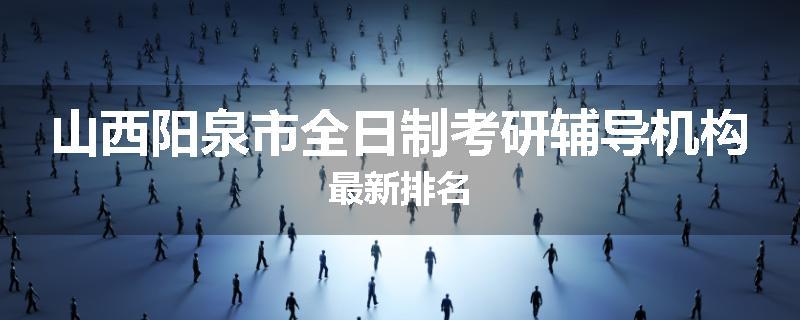 山西阳泉市全日制考研辅导机构最新排名