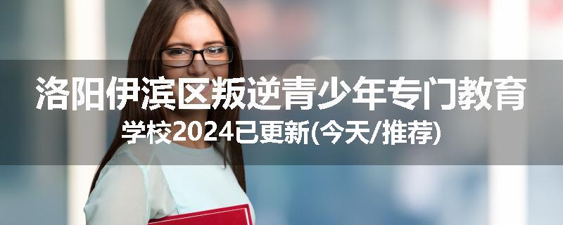 洛阳伊滨区叛逆青少年专门教育学校2024已更新(今天/推荐)
