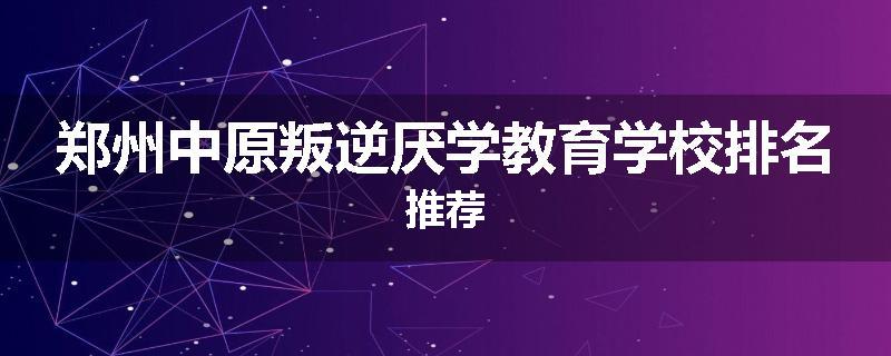 郑州中原叛逆厌学教育学校排名推荐