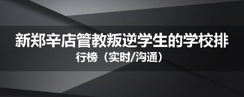 新郑辛店管教叛逆学生的学校排行榜（实时/沟通）