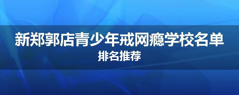 新郑郭店青少年戒网瘾学校名单排名推荐