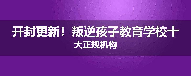 开封更新！叛逆孩子教育学校十大正规机构