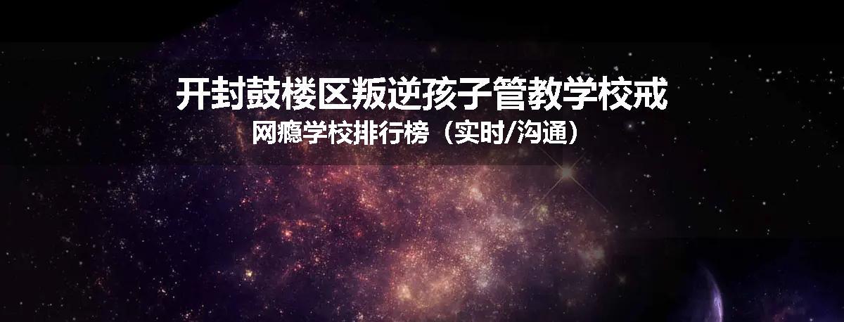 开封鼓楼区叛逆孩子管教学校戒网瘾学校排行榜（实时/沟通）