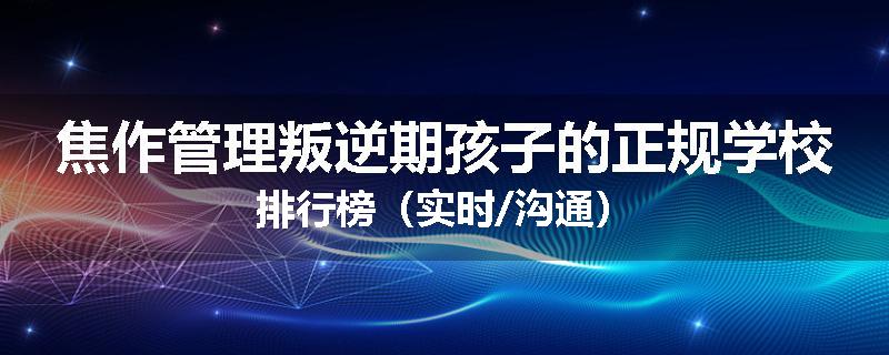 焦作管理叛逆期孩子的正规学校排行榜（实时/沟通）