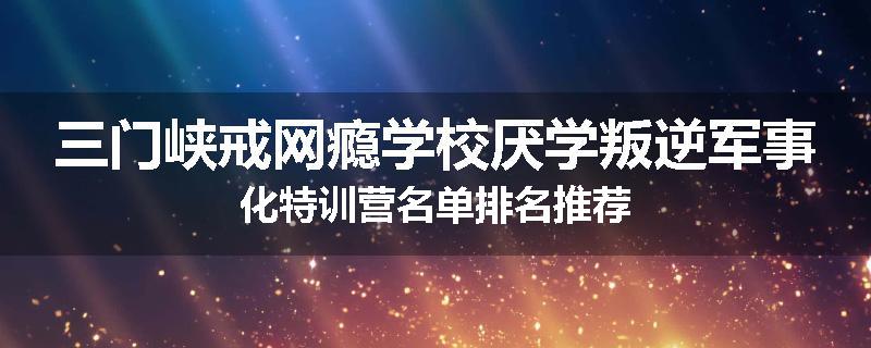 三门峡戒网瘾学校厌学叛逆军事化特训营名单排名推荐