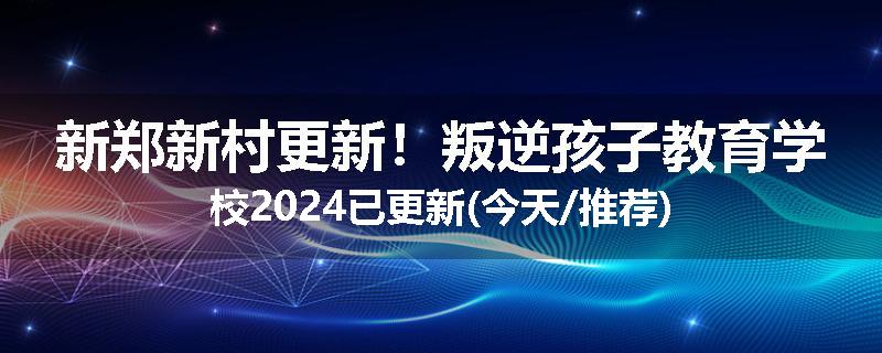 新郑新村更新！叛逆孩子教育学校2024已更新(今天/推荐)