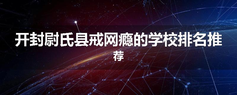 开封尉氏县戒网瘾的学校排名推荐