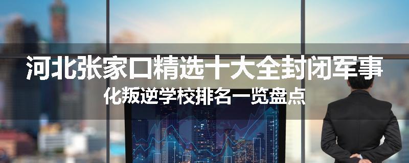 河北张家口精选十大全封闭军事化叛逆学校排名一览盘点