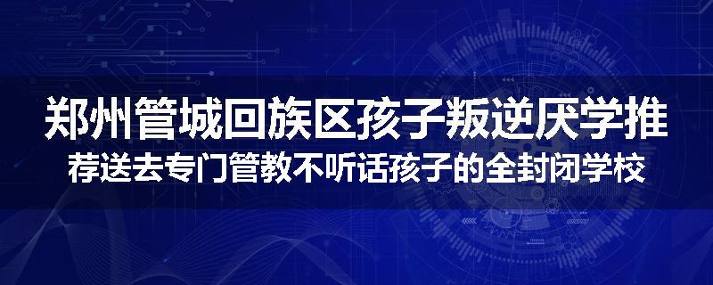 郑州管城回族区孩子叛逆厌学推荐送去专门管教不听话孩子的全封闭学校2024已更新(品牌/推荐)
