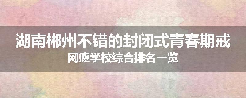 湖南郴州不错的封闭式青春期戒网瘾学校综合排名一览