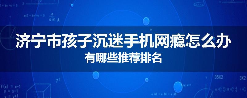 济宁市孩子沉迷手机网瘾怎么办有哪些推荐排名