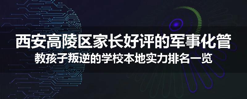 西安高陵区家长好评的军事化管教孩子叛逆的学校本地实力排名一览