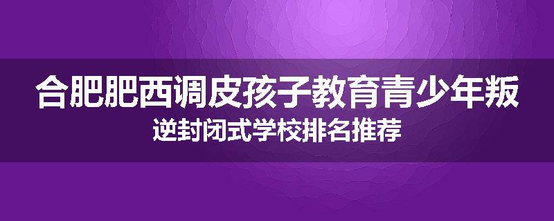 合肥肥西调皮孩子教育青少年叛逆封闭式学校排名推荐