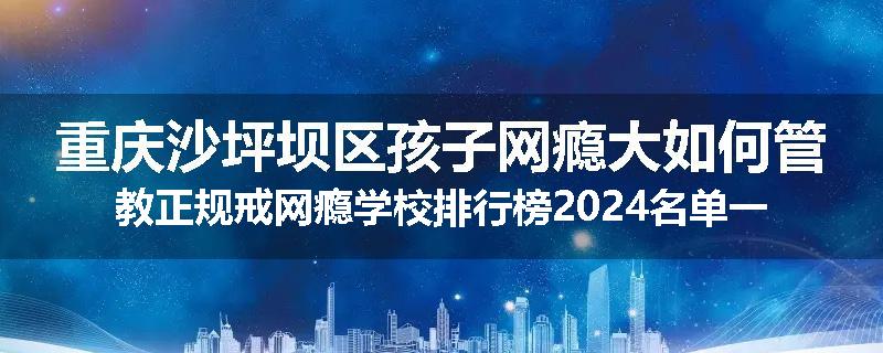 重庆沙坪坝区孩子网瘾大如何管教正规戒网瘾学校排行榜2024名单一览
