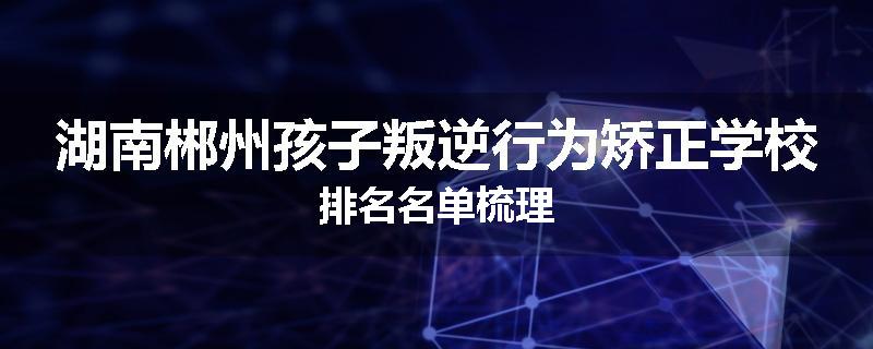 湖南郴州孩子叛逆行为矫正学校排名名单梳理