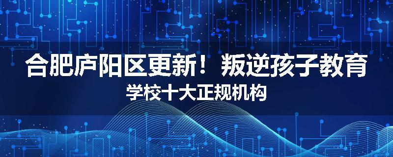 合肥庐阳区更新！叛逆孩子教育学校十大正规机构