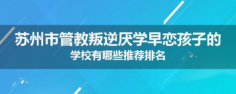 苏州市管教叛逆厌学早恋孩子的学校有哪些推荐排名