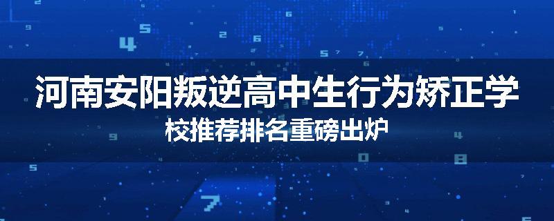 河南安阳叛逆高中生行为矫正学校推荐排名重磅出炉